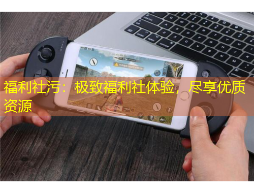 福利社污：極致福利社體驗，盡享優(yōu)質(zhì)資源