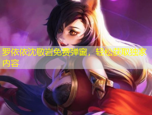 羅依依沈敬巖免費(fèi)彈窗，輕松獲取獨(dú)家內(nèi)容