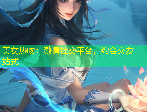 美女熱吻：激情社交平臺(tái)，約會(huì)交友一站式