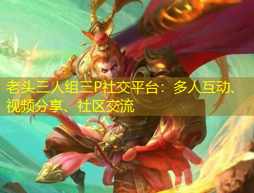 老頭三人組三P社交平臺(tái)：多人互動(dòng)、視頻分享、社區(qū)交流