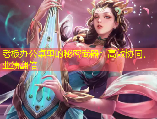 老板辦公桌里的秘密武器：高效協(xié)同，業(yè)績(jī)翻倍