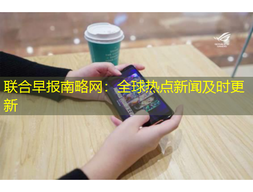 聯(lián)合早報南略網(wǎng)：全球熱點新聞及時更新
