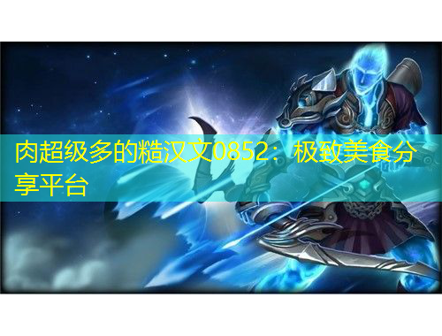 肉超級多的糙漢文0852：極致美食分享平臺