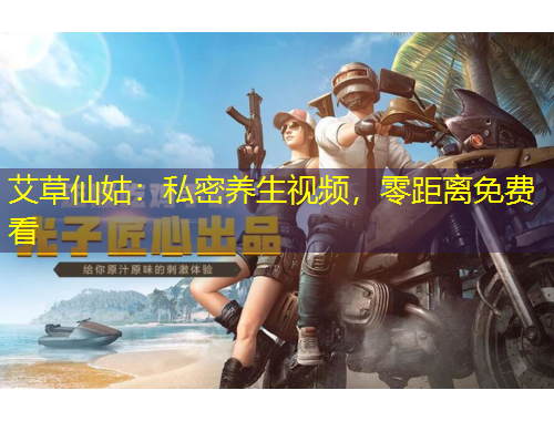 艾草仙姑：私密養(yǎng)生視頻，零距離免費看