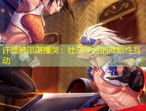 許盛被邵湛撞哭：社交平臺(tái)的戲劇性互動(dòng)