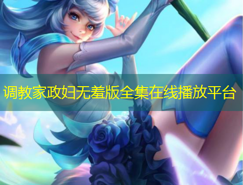 調(diào)教家政婦無(wú)羞版全集在線播放平臺(tái)