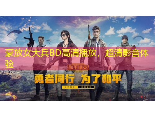 豪放女大兵B(niǎo)D高清播放，超清影音體驗(yàn)