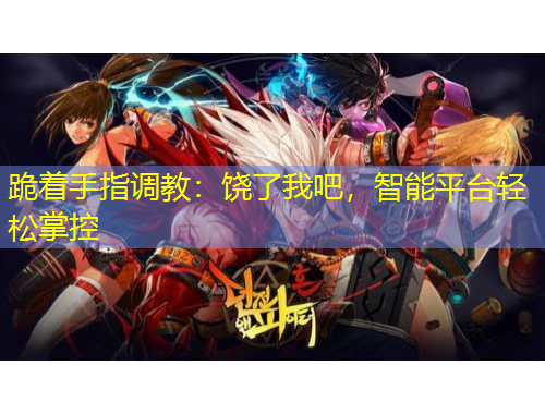 跪著手指調(diào)教：饒了我吧，智能平臺(tái)輕松掌控