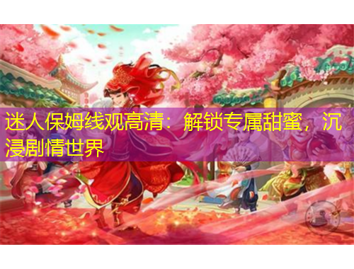 迷人保姆線觀高清：解鎖專屬甜蜜，沉浸劇情世界