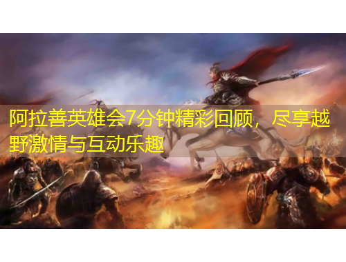 阿拉善英雄會(huì)7分鐘精彩回顧，盡享越野激情與互動(dòng)樂趣