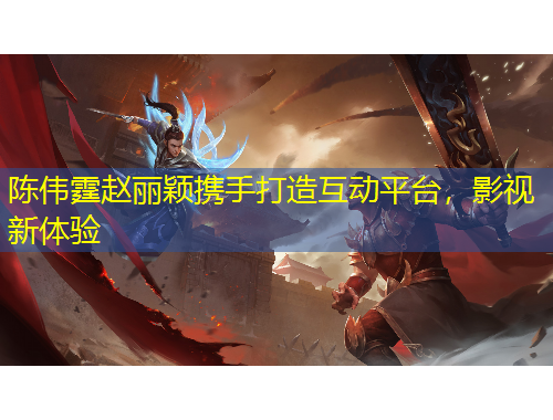 陳偉霆趙麗穎攜手打造互動平臺，影視新體驗