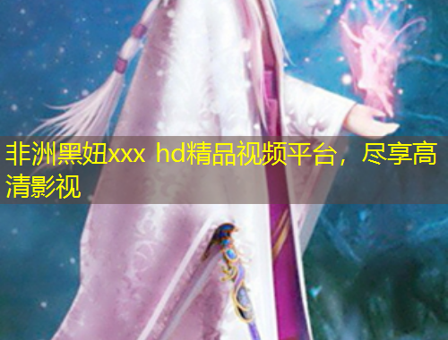 非洲黑妞xxx hd精品視頻平臺，盡享高清影視