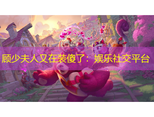 顧少夫人又在裝傻了：娛樂(lè)社交平臺(tái)