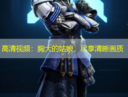 高清視頻：胸大的姑娘，盡享清晰畫質(zhì)