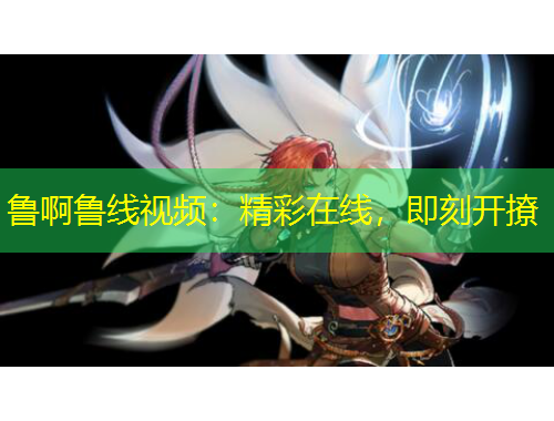 魯啊魯線視頻：精彩在線，即刻開撩