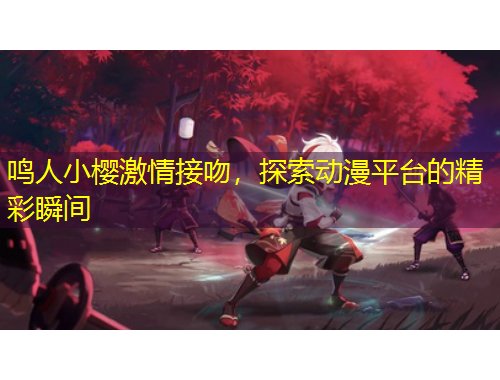 鳴人小櫻激情接吻，探索動漫平臺的精彩瞬間