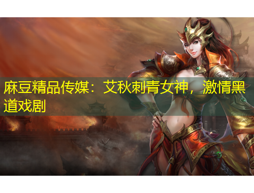 麻豆精品傳媒：艾秋刺青女神，激情黑道戲劇