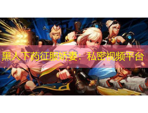 黑人下藥征服嬌妻：私密視頻平臺